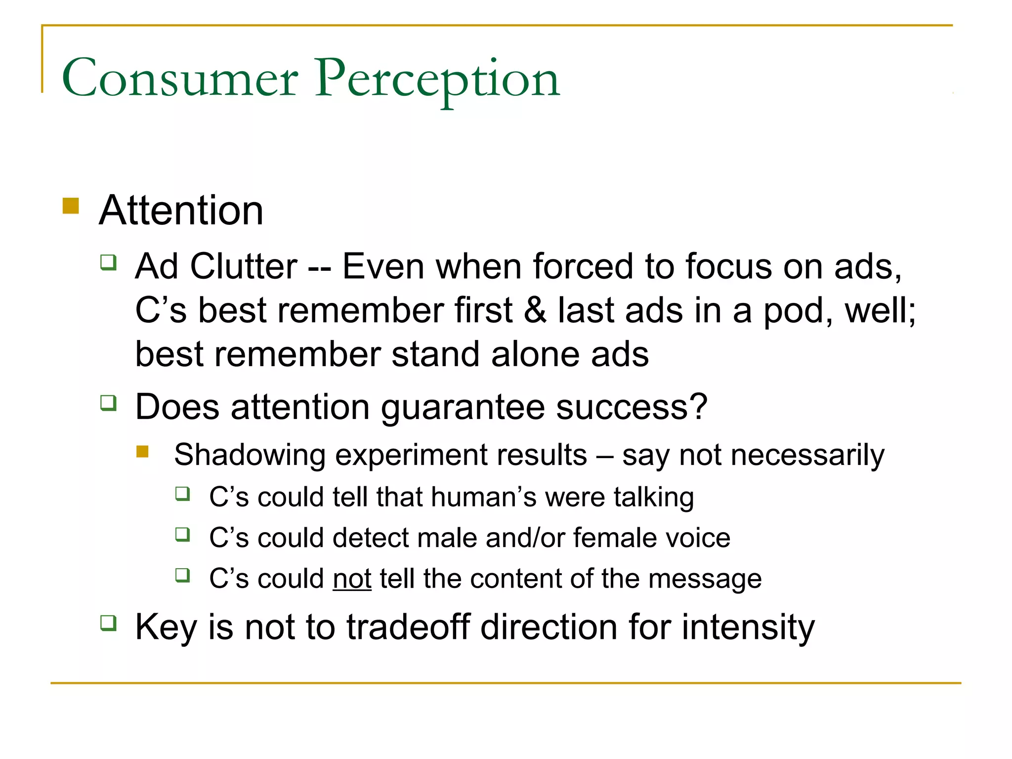 Consumer Perception


Attention




Ad Clutter -- Even when forced to focus on ads,
C’s best remember first & last ads in a pod, well;
best remember stand alone ads
Does attention guarantee success?


Shadowing experiment results – say not necessarily






C’s could tell that human’s were talking
C’s could detect male and/or female voice
C’s could not tell the content of the message

Key is not to tradeoff direction for intensity

 