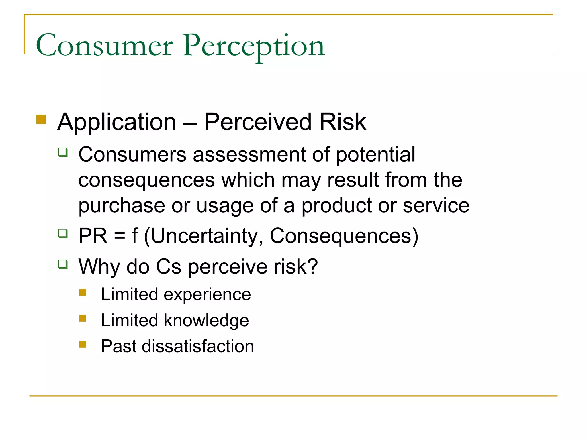 Consumer Perception


Application – Perceived Risk





Consumers assessment of potential
consequences which may result from the
purchase or usage of a product or service
PR = f (Uncertainty, Consequences)
Why do Cs perceive risk?




Limited experience
Limited knowledge
Past dissatisfaction

 