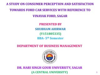 A STUDY ON CONSUMER PERCEPTION AND SATISFACTION
TOWARDS FORD CAR SERVICES WITH REFERENCE TO
VINAYAK FORD, SAGAR
DR. HARI SINGH GOUR UNIVERSITY, SAGAR
(A CENTRAL UNIVERSITY)
DEPARTMENT OF BUSINESS MANAGEMENT
PRESENTED BY
SHUBHAM AHIRWAR
(Y151805335)
BBA- 5th Semester
1
 