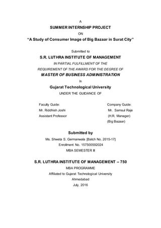 A
SUMMER INTERNSHIP PROJECT
ON
“A Study of Consumer Image of Big Bazaar in Surat City”
Submitted to
S.R. LUTHRA INSTITUTE OF MANAGEMENT
IN PARTIAL FULFILLMENT OF THE
REQUIREMENT OF THE AWARD FOR THE DEGREE OF
MASTER OF BUSINESS ADMINISTRATION
In
Gujarat Technological University
UNDER THE GUIDANCE OF
Faculty Guide: Company Guide:
Mr. Riddhish Joshi Mr. Samsul Raje
Assistant Professor (H.R. Manager)
(Big Bazaar)
Submitted by
Ms. Shweta S. Germanwala [Batch No. 2015-17]
Enrollment No. 157500592024
MBA SEMESTER III
S.R. LUTHRA INSTITUTE OF MANAGEMENT – 750
MBA PROGRAMME
Affiliated to Gujarat Technological University
Ahmedabad
July, 2016
 