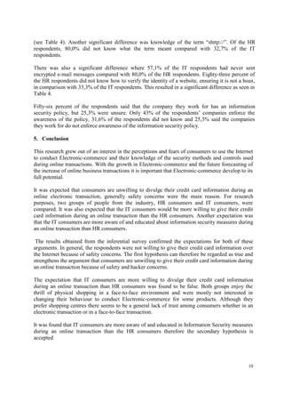 10
(see Table 4). Another significant difference was knowledge of the term “shttp://”. Of the HR
respondents, 80,0% did not know what the term meant compared with 32,7% of the IT
respondents.
There was also a significant difference where 57,1% of the IT respondents had never sent
encrypted e-mail messages compared with 80,0% of the HR respondents. Eighty-three percent of
the HR respondents did not know how to verify the identity of a website, ensuring it is not a hoax,
in comparison with 33,3% of the IT respondents. This resulted in a significant difference as seen in
Table 4.
Fifty-six percent of the respondents said that the company they work for has an information
security policy, but 25,3% were unsure. Only 43% of the respondents’ companies enforce the
awareness of the policy, 31,6% of the respondents did not know and 25,3% said the companies
they work for do not enforce awareness of the information security policy.
5. Conclusion
This research grew out of an interest in the perceptions and fears of consumers to use the Internet
to conduct Electronic-commerce and their knowledge of the security methods and controls used
during online transactions. With the growth in Electronic-commerce and the future forecasting of
the increase of online business transactions it is important that Electronic-commerce develop to its
full potential.
It was expected that consumers are unwilling to divulge their credit card information during an
online electronic transaction, generally safety concerns were the main reason. For research
purposes, two groups of people from the industry, HR consumers and IT consumers, were
compared. It was also expected that the IT consumers would be more willing to give their credit
card information during an online transaction than the HR consumers. Another expectation was
that the IT consumers are more aware of and educated about information security measures during
an online transaction than HR consumers.
The results obtained from the inferential survey confirmed the expectations for both of these
arguments. In general, the respondents were not willing to give their credit card information over
the Internet because of safety concerns. The first hypothesis can therefore be regarded as true and
strengthens the argument that consumers are unwilling to give their credit card information during
an online transaction because of safety and hacker concerns.
The expectation that IT consumers are more willing to divulge their credit card information
during an online transaction than HR consumers was found to be false. Both groups enjoy the
thrill of physical shopping in a face-to-face environment and were mostly not interested in
changing their behaviour to conduct Electronic-commerce for some products. Although they
prefer shopping centres there seems to be a general lack of trust among consumers whether in an
electronic transaction or in a face-to-face transaction.
It was found that IT consumers are more aware of and educated in Information Security measures
during an online transaction than the HR consumers therefore the secondary hypothesis is
accepted
 