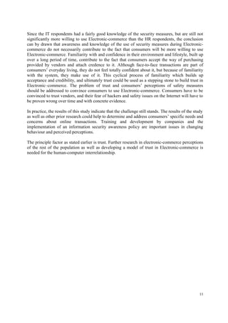 11
Since the IT respondents had a fairly good knowledge of the security measures, but are still not
significantly more willing to use Electronic-commerce than the HR respondents, the conclusion
can by drawn that awareness and knowledge of the use of security measures during Electronic-
commerce do not necessarily contribute to the fact that consumers will be more willing to use
Electronic-commerce. Familiarity with and confidence in their environment and lifestyle, built up
over a long period of time, contribute to the fact that consumers accept the way of purchasing
provided by vendors and attach credence to it. Although face-to-face transactions are part of
consumers’ everyday living, they do not feel totally confident about it, but because of familiarity
with the system, they make use of it. This cyclical process of familiarity which builds up
acceptance and credibility, and ultimately trust could be used as a stepping stone to build trust in
Electronic–commerce. The problem of trust and consumers’ perceptions of safety measures
should be addressed to convince consumers to use Electronic-commerce. Consumers have to be
convinced to trust vendors, and their fear of hackers and safety issues on the Internet will have to
be proven wrong over time and with concrete evidence.
In practice, the results of this study indicate that the challenge still stands. The results of the study
as well as other prior research could help to determine and address consumers’ specific needs and
concerns about online transactions. Training and development by companies and the
implementation of an information security awareness policy are important issues in changing
behaviour and perceived perceptions.
The principle factor as stated earlier is trust. Further research in electronic-commerce perceptions
of the rest of the population as well as developing a model of trust in Electronic-commerce is
needed for the human-computer interrelationship.
 