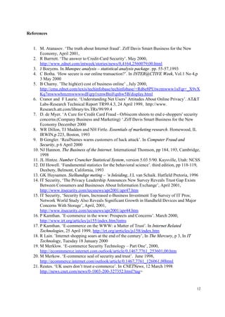 12
References
1. M. Atanasov. ‘The truth about Internet fraud’. Ziff Davis Smart Business for the New
Economy, April 2001,
2. R Barrrett. ‘The answer to Credit-Card Security’. May 2000,
http://www.zdnet.com/intweek/stories/news/0,4164,2560079,00.html
3. J Boeyens. In Manspec analysis – statistical analysis package. pp. 55-57,1993
4. C Botha. ‘How secure is our online transaction?’. In INTER@CTIVE Week, Vol.1 No 4,p
3 May 2000
5. B Charny. ’The high(er) cost of business online’ , July 2000,
http://cma.zdnet.com/texis/techinfobase/techinfobase/+Rd6e8PUtwzmwww1xFqr+_X9vX
Kq7mwwwhmzmwwwwdFqrp1xmwBniFqnhw5B/display.html
6. Cranor and F Laurie. ‘Understanding Net Users’ Attitudes About Online Privacy’. AT&T
Labs-Research Technical Report TR99.4.3, 24 April 1999, http://www.
Research.att.com/library/trs.TRs/99/99.4
7. D. de Myer. ‘A Cure for Credit Card Fraud - Orbiscom shoots to end e-shoppers' security
concerns.(Company Business and Marketing) ‘.Ziff Davis Smart Business for the New
Economy December 2000
8. WR Dillon, TJ Madden and NH Firtle. Essentials of marketing research. Homewood, IL
IRWIN,p 223, Boston, 1993
9. B Gengler. ‘RealNames warns customers of hack attack’. In Computer Fraud and
Security, p 6 April 2000
10. NJ Hannon. The Business of the Internet. International Thomson, pp 184, 193, Cambridge,
1998
11. JL Hintze. Number Cruncher Statistical System, version 5.03 5/90. Kaysville, Utah: NCSS
12. DJ Howell. ‘Fundamental statistics for the behavioral science’. third edition, pp 118-119,
Duxbery, Belmont, California, 1993
13. GK Huysamen. Sielkundige meting – ‘n Inleiding, J.L van Schaik. Hatfield Pretoria, 1996
14. IT Security, ‘The Privacy Leadership Announces New Survey Reveals Trust Gap Exists
Between Consumers and Businesses About Information Exchange’, April 2001,
http://www.itsecurity.com/tecsnews/apr2001/apr47.htm
15. IT Security, ‘Security Fears, Increased e-Business Investment Top Survey of IT Pros;
Network World Study Also Reveals Significant Growth in Handheld Devices and Major
Concerns With Storage’, April, 2001,
http://www.itsecurity.com/tecsnews/apr2001/apr44.htm
16. P Kamthan. ’E-commerce in the www: Prospects and Concerns’. March 2000,
http://www.irt.org/articles/js155/index.htm3intro
17. P Kamthan. ‘E-commerce on the WWW: a Matter of Trust’. In Internet Related
Technologies, 25 April 1999, http://irt.org/arrticles/js158/index.htm
18. R Lain. ’Internet shopping soars at the end of the century’, In The Mercury, p 3, In IT
Technology, Tuesday 18 January 2000
19. M Merklow. ‘E-commerce Security Technology – Part One’, 2000,
http://ecommmerce.internet.com.outlook/article/0,1467,7761_253601,00.htm
20. M Merkow. ‘E-commerce seal of security and trust’. June 1998,
http://ecommerce.internet.com/outlook/article/0.1467,7761_126061,00html
21. Reutes. ‘UK users don’t trust e-commerce’. In CNETNews, 12 March 1998
http://news.cnet.com/news/0-1003-200-327352.html?tag=
 