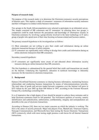 3
Purpose of research study
The purpose of this research study is to determine the Electronic-commerce security perceptions
of Internet users. This implies a study of consumers’ awareness of information security measures
and their willingness to conduct online business transactions.
Two groups in the South African population were selected to participate in an inferential survey.
The sample consisted of HR consumers and IT consumers. In selecting these two groups, a
comparison could be made between the perceptions and knowledge of information security in
Electronic-commerce by involving a group directly involved in the latest technology in IT and a
group of people who spend most of their time focusing on human-related and business matters.
The primary research hypotheses to be investigated are as follows:
(1) Most consumers are not willing to give their credit card information during an online
electronic transaction because of safety concerns.
(2) IT consumers are significantly more willing to divulge their credit card information during an
online electronic transaction than HR consumers.
Secondary research hypothesis:
(3) IT consumers are significantly more aware of and educated about information security
measures during an online transaction than HR consumers.
The first hypothesis is substantiated by the general belief that credit card transactions are unsafe
on the Internet. Underlying this hypothesis, education in technical knowledge is inherently
necessary for the transition to electronic transactions.
2. Background
Hannon [10] defined Electronic-commerce as sharing business information, maintaining business
relationships and conducting business transactions by means of telecommunications networks.
The total value of goods and services traded between companies over the Internet will grow to
$321 billion by the year 2002 up from $48 billion in 1997, according to the Forrester Research
Group [10], a technology-consulting firm.
It is of imperative that a high degree of trust should be present to achieve these estimates and to
help Electronic-commerce reach its full potential. The well-known qualities of security, namely
identification and authentication, authorisation, confidentiality, integrity and nonrepudiation are
desirable in the case of electronic transactions.
According to Hannon [10], there are two major concerns on which the industry is working. The
first is the status of security protocols. Major role players (Visa, MasterCard, American Express,
Netscape Communications, and Microsoft) have been testing the Secure Electronic Transactions
(SET) extensively which with more testing might promise a safe haven for all Internet financial
transactions.
 