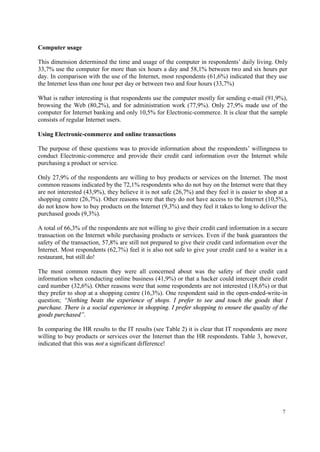 7
Computer usage
This dimension determined the time and usage of the computer in respondents’ daily living. Only
33,7% use the computer for more than six hours a day and 58,1% between two and six hours per
day. In comparison with the use of the Internet, most respondents (61,6%) indicated that they use
the Internet less than one hour per day or between two and four hours (33,7%)
What is rather interesting is that respondents use the computer mostly for sending e-mail (91,9%),
browsing the Web (80,2%), and for administration work (77,9%). Only 27,9% made use of the
computer for Internet banking and only 10,5% for Electronic-commerce. It is clear that the sample
consists of regular Internet users.
Using Electronic-commerce and online transactions
The purpose of these questions was to provide information about the respondents’ willingness to
conduct Electronic-commerce and provide their credit card information over the Internet while
purchasing a product or service.
Only 27,9% of the respondents are willing to buy products or services on the Internet. The most
common reasons indicated by the 72,1% respondents who do not buy on the Internet were that they
are not interested (43,9%), they believe it is not safe (26,7%) and they feel it is easier to shop at a
shopping centre (26,7%). Other reasons were that they do not have access to the Internet (10,5%),
do not know how to buy products on the Internet (9,3%) and they feel it takes to long to deliver the
purchased goods (9,3%).
A total of 66,3% of the respondents are not willing to give their credit card information in a secure
transaction on the Internet while purchasing products or services. Even if the bank guarantees the
safety of the transaction, 57,8% are still not prepared to give their credit card information over the
Internet. Most respondents (62,7%) feel it is also not safe to give your credit card to a waiter in a
restaurant, but still do!
The most common reason they were all concerned about was the safety of their credit card
information when conducting online business (41,9%) or that a hacker could intercept their credit
card number (32,6%). Other reasons were that some respondents are not interested (18,6%) or that
they prefer to shop at a shopping centre (16,3%). One respondent said in the open-ended-write-in
question; “Nothing beats the experience of shops. I prefer to see and touch the goods that I
purchase. There is a social experience in shopping. I prefer shopping to ensure the quality of the
goods purchased”.
In comparing the HR results to the IT results (see Table 2) it is clear that IT respondents are more
willing to buy products or services over the Internet than the HR respondents. Table 3, however,
indicated that this was not a significant difference!
 