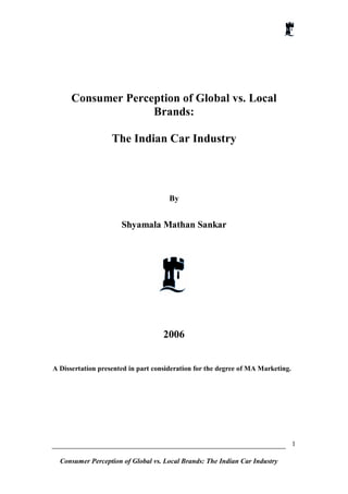 Consumer Perception of Global vs. Local
                    Brands:

                   The Indian Car Industry




                                      By


                      Shyamala Mathan Sankar




                                    2006


A Dissertation presented in part consideration for the degree of MA Marketing.




                                                                                 1

  Consumer Perception of Global vs. Local Brands: The Indian Car Industry
 