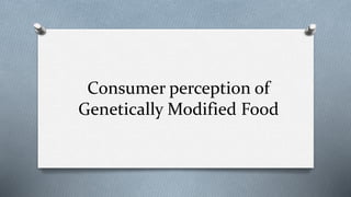 Consumer perception of
Genetically Modified Food
 