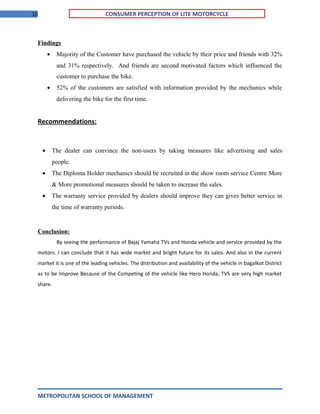 10 CONSUMER PERCEPTION OF LITE MOTORCYCLE
Findings
• Majority of the Customer have purchased the vehicle by their price and friends with 32%
and 31% respectively. And friends are second motivated factors which influenced the
customer to purchase the bike.
• 52% of the customers are satisfied with information provided by the mechanics while
delivering the bike for the first time.
Recommendations:
• The dealer can convince the non-users by taking measures like advertising and sales
people.
• The Diploma Holder mechanics should be recruited in the show room service Centre More
& More promotional measures should be taken to increase the sales.
• The warranty service provided by dealers should improve they can gives better service in
the time of warranty periods.
Conclusion:
By seeing the performance of Bajaj Yamaha TVs and Honda vehicle and service provided by the
motors. I can conclude that it has wide market and bright future for its sales. And also in the current
market it is one of the leading vehicles. The distribution and availability of the vehicle in bagalkot District
as to be Improve Because of the Competing of the vehicle like Hero Honda, TVS are very high market
share.
METROPOLITAN SCHOOL OF MANAGEMENT
 