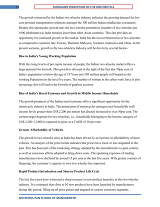 19 CONSUMER PERCEPTION OF LITE MOTORCYCLE
The growth witnessed by the Indian two wheeler industry indicates the growing demand for low
cost personal transportation solutions amongst the 300 million Indian middleclass consumers.
Despite this spectacular growth rate, the two wheeler penetration (number of two wheelers per
1000 inhabitants) in India remains lower than other Asian countries. This fact provides an
opportunity for continued growth in the market. India has the lowest Penetration of two wheelers
as compared to countries like Taiwan, Thailand, Malaysia, Vietnam, Indonesia and China. In the
present scenario, growth in the two-wheelers Industry will be driven by several factors
Rise in India’s Young Working Population
With the rising levels of per capita income of people, the Indian two wheeler market offers a
huge potential for Growth. This growth is relevant in the light of the fact that 70per cent of
India’s population is below the age of 35 Years and 150 million people will beaded to the
working Population in the next five years. The number of women in the urban work force is also
increasing; this will lead to the Growth of gearless scooters.
Rise of India’s Rural Economy and Growth in Middle Income Households
The growth prospects of the Indian rural economy offer a significant opportunity for the
motorcycle industry in India. The penetration of motorcycles amongst rural households with
income levels greater than US$ 2,200 per annum has already increased to over 50per cent. The
current target Segment for two wheelers, i.e., households belonging to the Income category of
US$ 2,200–12,000 is expected to grow at a CAGR of 10 per cent.
Greater Affordability of Vehicles
The growth in two-wheeler sales in India has been driven by an increase in affordability of these
vehicles. An analysis of the price trends indicates that prices have more or less stagnated in the
past. This has been part of the marketing strategy adopted by the manufacturers to gain volume,
as well as conscious efforts adopted to bring down costs. The operating expenses of leading
manufacturers have declined by around 15 per cent in the last five years. With greater avenues of
financing, the customer’s capacity to own two wheeler has improved.
Rapid Product Introduction and Shorter Product Life Cycle
The last five years have witnessed a sharp increase in new product launches in the two-wheeler
industry. It is estimated that close to 50 new products have been launched by manufacturers
during this period, filling up all price points and targeted at various consumer segments.
METROPOLITAN SCHOOL OF MANAGEMENT
 