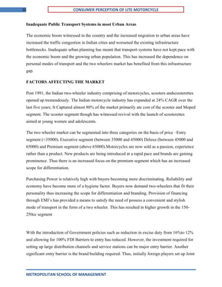 20 CONSUMER PERCEPTION OF LITE MOTORCYCLE
Inadequate Public Transport Systems in most Urban Areas
The economic boom witnessed in the country and the increased migration to urban areas have
increased the traffic congestion in Indian cities and worsened the existing infrastructure
bottlenecks. Inadequate urban planning has meant that transport systems have not kept pace with
the economic boom and the growing urban population. This has increased the dependence on
personal modes of transport and the two wheelers market has benefited from this infrastructure
gap.
FACTORS AFFECTING THE MARKET
Post 1991, the Indian two-wheeler industry comprising of motorcycles, scooters andscooterettes
opened up tremendously. The Indian motorcycle industry has expanded at 24% CAGR over the
last five years; It Captured almost 80% of the market primarily ate cost of the scooter and Moped
segment. The scooter segment though has witnessed revival with the launch of scooterettes
aimed at young women and adolescents.
The two wheeler market can be segmented into three categories on the basis of price –Entry
segment (<35000), Executive segment (between 35000 and 45000) Deluxe (between 45000 and
65000) and Premium segment (above 65000).Motorcycles are now sold as a passion, experience
rather than a product. New products are being introduced at a rapid pace and brands are gaining
prominence. Thus there is an increased focus on the premium segment which has an increased
scope for differentiation.
Purchasing Power is relatively high with buyers becoming more discriminating. Reliability and
economy have become more of a hygiene factor. Buyers now demand two-wheelers that fit their
personality thus increasing the scope for differentiation and branding. Provision of financing
through EMI’s has provided a means to satisfy the need of possess a convenient and stylish
mode of transport in the form of a two wheeler. This has resulted in higher growth in the 150-
250cc segment
With the introduction of Government policies such as reduction in excise duty from 16%to 12%
and allowing for 100% FDI Barriers to entry has reduced. However, the investment required for
setting up large distribution channels and service stations can be major entry barrier. Another
significant entry barrier is the brand building required. Thus, initially foreign players set up Joint
METROPOLITAN SCHOOL OF MANAGEMENT
 
