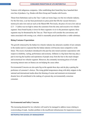 21 CONSUMER PERCEPTION OF LITE MOTORCYCLE
Ventures with indigenous companies. After establishing their brand they have launched their
own line of products. E.g. Honda with Hero Group and Yamaha with Escorts.
Threat from Substitutes such as the Tata 1 Lakh car looms large over the two-wheeler industry.
For the first time, a car has been positioned at a price point that fills the vacuum between a
motorcycle and a low-end car such as the Maruti 800. Previously, the price of even a low end car
(2.5 – 3 Lakhs) was too high to attract the customers from the entry and executive two wheeler
segment. Since brand loyalty is lower for these segments vis-à-vis the premium segment, these
segments may be threatened by the Tata car. Their buyers will consider the convenience and
status associated with owning a car, which is reasonably priced and therefore a viable substitute.
Rising Customer Expectations
The growth witnessed by the Indian two wheeler industry has attracted a number of new entrants
to the market and it is expected that the Indian industry will become more competitive in the
future. The excess of products introduced in the past has also raised customer expectations with
respect to reliability, styling, performance and economy. Inflation is a big factor that may play a
part in moving the loyalties and aspirations of people away from the four to the much cheaper
and economical two wheeler segment. Moreover, the constantly increasing prices of oil and
increasing interest rates on finance are not helping the cause either.
Environmental Concerns are also quite big on the agenda these days and do play a parting the
preference of consumer’s choices. The rising global temperatures along with daily snippets in the
national and international media about the thinning of ozone and imminent environmental
disaster have all contributed to the making of a present day environmentally conscious
consumer.
Environmental and Safety Concerns
The increasing demand for two wheelers will need to be managed to address issues relating to
overcrowding of roads. Another problem is the insufficient infrastructure for inspection to ensure
METROPOLITAN SCHOOL OF MANAGEMENT
 