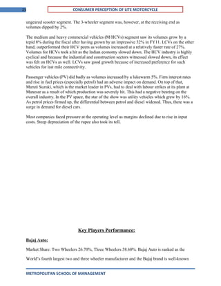 23 CONSUMER PERCEPTION OF LITE MOTORCYCLE
ungeared scooter segment. The 3-wheeler segment was, however, at the receiving end as
volumes dipped by 2%.
The medium and heavy commercial vehicles (M/HCVs) segment saw its volumes grow by a
tepid 8% during the fiscal after having grown by an impressive 32% in FY11. LCVs on the other
hand, outperformed their HCV peers as volumes increased at a relatively faster rate of 27%.
Volumes for HCVs took a hit as the Indian economy slowed down. The HCV industry is highly
cyclical and because the industrial and construction sectors witnessed slowed down, its effect
was felt on HCVs as well. LCVs saw good growth because of increased preference for such
vehicles for last mile connectivity.
Passenger vehicles (PV) did badly as volumes increased by a lukewarm 5%. Firm interest rates
and rise in fuel prices (especially petrol) had an adverse impact on demand. On top of that,
Maruti Suzuki, which is the market leader in PVs, had to deal with labour strikes at its plant at
Manesar as a result of which production was severely hit. This had a negative bearing on the
overall industry. In the PV space, the star of the show was utility vehicles which grew by 16%.
As petrol prices firmed up, the differential between petrol and diesel widened. Thus, there was a
surge in demand for diesel cars.
Most companies faced pressure at the operating level as margins declined due to rise in input
costs. Steep depreciation of the rupee also took its toll.
Key Players Performance:
Bajaj Auto:
Market Share: Two Wheelers 26.70%, Three Wheelers 58.60%. Bajaj Auto is ranked as the
World’s fourth largest two and three wheeler manufacturer and the Bajaj brand is well-known
METROPOLITAN SCHOOL OF MANAGEMENT
 