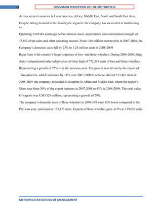 24 CONSUMER PERCEPTION OF LITE MOTORCYCLE
Across several countries in Latin America, Africa, Middle East, South and South East Asia.
Despite falling demand in the motorcycle segment, the company has succeeded in maintaining
an
Operating EBITDA (earnings before interest, taxes, depreciation and amortization) margin of
13.6% of net sales and other operating income. From 1.66 million motorcycles in 2007-2008, the
Company’s domestic sales fell by 23% to 1.28 million units in 2008-2009.
Bajaj Auto is the country’s largest exporter of two- and three-wheelers. During 2008-2009, Bajaj
Auto’s international sales achieved an all-time high of 772,519 units of two and three wheelers,
Representing a growth of 25% over the previous year. The growth was driven by the export of
Two-wheelers, which increased by 31% over 2007-2008 to achieve sales of 633,463 units in
2008-2009. the company expanded its footprint in Africa and Middle East, where the region’s
Share rose from 30% of the export business in 2007-2008 to 43% in 2008-2009. The total value
Of exports was USD 528 million, representing a growth of 29%.
The company’s domestic sales of three wheelers in 2008-209 were 12% lower compared to the
Previous year, and stood at 135,473 units. Exports of three wheelers grew at 2% to 139,056 units
METROPOLITAN SCHOOL OF MANAGEMENT
 