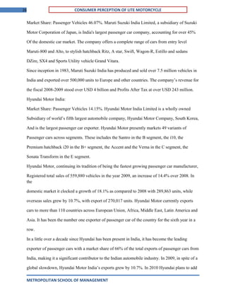 26 CONSUMER PERCEPTION OF LITE MOTORCYCLE
Market Share: Passenger Vehicles 46.07%. Maruti Suzuki India Limited, a subsidiary of Suzuki
Motor Corporation of Japan, is India's largest passenger car company, accounting for over 45%
Of the domestic car market. The company offers a complete range of cars from entry level
Maruti-800 and Alto, to stylish hatchback Ritz, A star, Swift, Wagon-R, Estillo and sedans
DZire, SX4 and Sports Utility vehicle Grand Vitara.
Since inception in 1983, Maruti Suzuki India has produced and sold over 7.5 million vehicles in
India and exported over 500,000 units to Europe and other countries. The company’s revenue for
the fiscal 2008-2009 stood over USD 4 billion and Profits After Tax at over USD 243 million.
Hyundai Motor India:
Market Share: Passenger Vehicles 14.15%. Hyundai Motor India Limited is a wholly owned
Subsidiary of world’s fifth largest automobile company, Hyundai Motor Company, South Korea,
And is the largest passenger car exporter. Hyundai Motor presently markets 49 variants of
Passenger cars across segments. These includes the Santro in the B segment, the i10, the
Premium hatchback i20 in the B+ segment, the Accent and the Verna in the C segment, the
Sonata Transform in the E segment.
Hyundai Motor, continuing its tradition of being the fastest growing passenger car manufacturer,
Registered total sales of 559,880 vehicles in the year 2009, an increase of 14.4% over 2008. In
the
domestic market it clocked a growth of 18.1% as compared to 2008 with 289,863 units, while
overseas sales grew by 10.7%, with export of 270,017 units. Hyundai Motor currently exports
cars to more than 110 countries across European Union, Africa, Middle East, Latin America and
Asia. It has been the number one exporter of passenger car of the country for the sixth year in a
row.
In a little over a decade since Hyundai has been present in India, it has become the leading
exporter of passenger cars with a market share of 66% of the total exports of passenger cars from
India, making it a significant contributor to the Indian automobile industry. In 2009, in spite of a
global slowdown, Hyundai Motor India’s exports grew by 10.7%. In 2010 Hyundai plans to add
METROPOLITAN SCHOOL OF MANAGEMENT
 