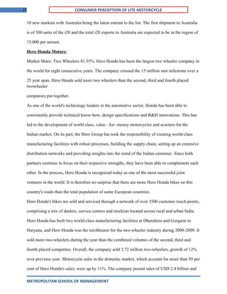27 CONSUMER PERCEPTION OF LITE MOTORCYCLE
10 new markets with Australia being the latest entrant to the list. The first shipment to Australia
is of 500 units of the i20 and the total i20 exports to Australia are expected to be in the region of
15,000 per annum.
Hero Honda Motors:
Market Share: Two Wheelers 41.35%. Hero Honda has been the largest two wheeler company in
the world for eight consecutive years. The company crossed the 15 million unit milestone over a
25 year span. Hero Honda sold more two wheelers than the second, third and fourth placed
twowheeler
companies put together.
As one of the world's technology leaders in the automotive sector, Honda has been able to
consistently provide technical know-how, design specifications and R&D innovations. This has
led to the development of world class, value - for- money motorcycles and scooters for the
Indian market. On its part, the Hero Group has took the responsibility of creating world-class
manufacturing facilities with robust processes, building the supply chain, setting up an extensive
distribution networks and providing insights into the mind of the Indian customer. Since both
partners continue to focus on their respective strengths, they have been able to complement each
other. In the process, Hero Honda is recognized today as one of the most successful joint
ventures in the world. It is therefore no surprise that there are more Hero Honda bikes on this
country's roads than the total population of some European countries.
Hero Honda's bikes are sold and serviced through a network of over 3500 customer touch points,
comprising a mix of dealers, service centres and stockists located across rural and urban India.
Hero Honda has built two world-class manufacturing facilities at Dharuhera and Gurgaon in
Haryana, and Hero Honda was the torchbearer for the two-wheeler industry during 2008-2009. It
sold more two-wheelers during the year than the combined volumes of the second, third and
fourth placed competitor. Overall, the company sold 3.72 million two-wheelers, growth of 12%
over previous year. Motorcycle sales in the domestic market, which account for more than 95 per
cent of Hero Honda's sales, were up by 11%. The company posted sales of USD 2.4 billion and
METROPOLITAN SCHOOL OF MANAGEMENT
 