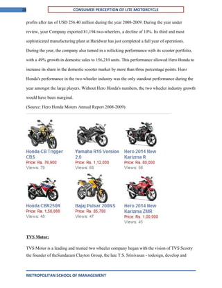 28 CONSUMER PERCEPTION OF LITE MOTORCYCLE
profits after tax of USD 256.40 million during the year 2008-2009. During the year under
review, your Company exported 81,194 two-wheelers, a decline of 10%. Its third and most
sophisticated manufacturing plant at Haridwar has just completed a full year of operations.
During the year, the company also turned in a rollicking performance with its scooter portfolio,
with a 49% growth in domestic sales to 156,210 units. This performance allowed Hero Honda to
increase its share in the domestic scooter market by more than three percentage points. Hero
Honda's performance in the two-wheeler industry was the only standout performance during the
year amongst the large players. Without Hero Honda's numbers, the two wheeler industry growth
would have been marginal.
(Source: Hero Honda Motors Annual Report 2008-2009)
TVS Motor:
TVS Motor is a leading and trusted two wheeler company began with the vision of TVS Scooty
the founder of theSundaram Clayton Group, the late T.S. Srinivasan - todesign, develop and
METROPOLITAN SCHOOL OF MANAGEMENT
 