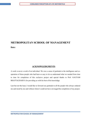 3 CONSUMER PERCEPTION OF LITE MOTORCYCLE
METROPOLITAN SCHOOL OF MANAGEMENT
Date:
ACKNOWLEDGMENTS
A work is never a work of an individual. We owe a sense of gratitude to the intelligence and co-
operation of those people who had been so easy to let us understand what we needed from time
to time for completion of this exclusive project and special thanks to Prof. GAUTAM
BHATTACHARYA for providing us with his best of his knowledge.
Last but not the least, I would like to forward our gratitude to all the people who always endured
me and stood by me and without whom I could not have envisaged the completion of my project.
METROPOLITAN SCHOOL OF MANAGEMENT
 