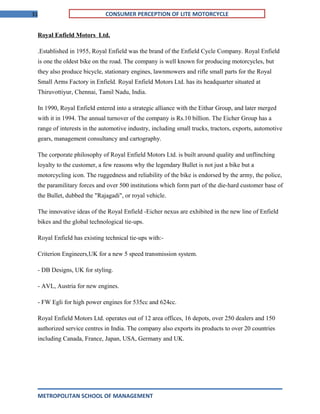 31 CONSUMER PERCEPTION OF LITE MOTORCYCLE
Royal Enfield Motors Ltd.
.Established in 1955, Royal Enfield was the brand of the Enfield Cycle Company. Royal Enfield
is one the oldest bike on the road. The company is well known for producing motorcycles, but
they also produce bicycle, stationary engines, lawnmowers and rifle small parts for the Royal
Small Arms Factory in Enfield. Royal Enfield Motors Ltd. has its headquarter situated at
Thiruvottiyur, Chennai, Tamil Nadu, India.
In 1990, Royal Enfield entered into a strategic alliance with the Eithar Group, and later merged
with it in 1994. The annual turnover of the company is Rs.10 billion. The Eicher Group has a
range of interests in the automotive industry, including small trucks, tractors, exports, automotive
gears, management consultancy and cartography.
The corporate philosophy of Royal Enfield Motors Ltd. is built around quality and unflinching
loyalty to the customer, a few reasons why the legendary Bullet is not just a bike but a
motorcycling icon. The ruggedness and reliability of the bike is endorsed by the army, the police,
the paramilitary forces and over 500 institutions which form part of the die-hard customer base of
the Bullet, dubbed the "Rajagadi", or royal vehicle.
The innovative ideas of the Royal Enfield -Eicher nexus are exhibited in the new line of Enfield
bikes and the global technological tie-ups.
Royal Enfield has existing technical tie-ups with:-
Criterion Engineers,UK for a new 5 speed transmission system.
- DB Designs, UK for styling.
- AVL, Austria for new engines.
- FW Egli for high power engines for 535cc and 624cc.
Royal Enfield Motors Ltd. operates out of 12 area offices, 16 depots, over 250 dealers and 150
authorized service centres in India. The company also exports its products to over 20 countries
including Canada, France, Japan, USA, Germany and UK.
METROPOLITAN SCHOOL OF MANAGEMENT
 