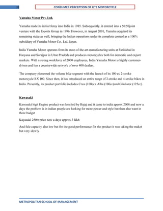 32 CONSUMER PERCEPTION OF LITE MOTORCYCLE
Yamaha Motor Pvt. Ltd.
Yamaha made its initial foray into India in 1985. Subsequently, it entered into a 50:50joint
venture with the Escorts Group in 1996. However, in August 2001, Yamaha acquired its
remaining stake as well, bringing the Indian operations under its complete control as a 100%
subsidiary of Yamaha Motor Co., Ltd, Japan.
India Yamaha Motor operates from its state-of-the-art-manufacturing units at Faridabad in
Haryana and Surajpur in Uttar Pradesh and produces motorcycles both for domestic and export
markets. With a strong workforce of 2000 employees, India Yamaha Motor is highly customer-
driven and has a countrywide network of over 400 dealers.
The company pioneered the volume bike segment with the launch of its 100 cc 2-stroke
motorcycle RX 100. Since then, it has introduced an entire range of 2-stroke and 4-stroke bikes in
India. Presently, its product portfolio includes Crux (100cc), Alba (106cc)and Gladiator (125cc).
Kawasaki
Kawasaki high Engine product was lonched by Bajaj and it came to india approx 2008 and now a
days the problem is in indian people are looking for more power and style but then also want in
there budget
Kayasaki 250rr price now a days approx 3 lakh
And fule capacity also low but fro the good performance for the product it was taking the maket
but very slowly
METROPOLITAN SCHOOL OF MANAGEMENT
 