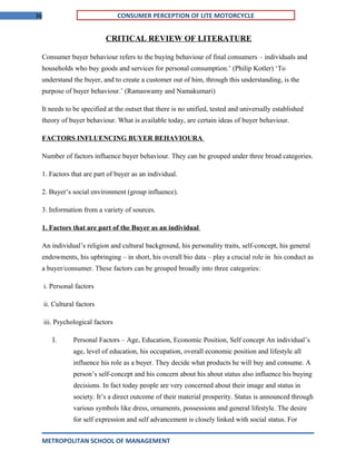 36 CONSUMER PERCEPTION OF LITE MOTORCYCLE
CRITICAL REVIEW OF LITERATURE
Consumer buyer behaviour refers to the buying behaviour of final consumers – individuals and
households who buy goods and services for personal consumption.’ (Philip Kotler) ‘To
understand the buyer, and to create a customer out of him, through this understanding, is the
purpose of buyer behaviour.’ (Ramaswamy and Namakumari)
It needs to be specified at the outset that there is no unified, tested and universally established
theory of buyer behaviour. What is available today, are certain ideas of buyer behaviour.
FACTORS INFLUENCING BUYER BEHAVIOURA
Number of factors influence buyer behaviour. They can be grouped under three broad categories.
1. Factors that are part of buyer as an individual.
2. Buyer’s social environment (group influence).
3. Information from a variety of sources.
1. Factors that are part of the Buyer as an individual
An individual’s religion and cultural background, his personality traits, self-concept, his general
endowments, his upbringing – in short, his overall bio data – play a crucial role in his conduct as
a buyer/consumer. These factors can be grouped broadly into three categories:
i. Personal factors
ii. Cultural factors
iii. Psychological factors
I. Personal Factors – Age, Education, Economic Position, Self concept An individual’s
age, level of education, his occupation, overall economic position and lifestyle all
influence his role as a buyer. They decide what products he will buy and consume. A
person’s self-concept and his concern about his about status also influence his buying
decisions. In fact today people are very concerned about their image and status in
society. It’s a direct outcome of their material prosperity. Status is announced through
various symbols like dress, ornaments, possessions and general lifestyle. The desire
for self expression and self advancement is closely linked with social status. For
METROPOLITAN SCHOOL OF MANAGEMENT
 