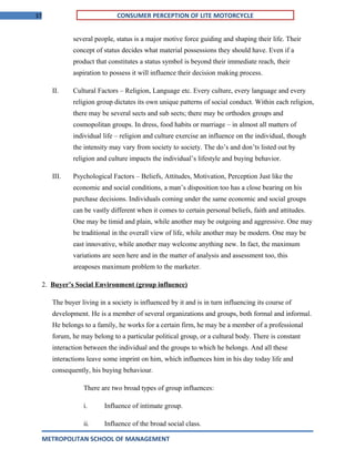 37 CONSUMER PERCEPTION OF LITE MOTORCYCLE
several people, status is a major motive force guiding and shaping their life. Their
concept of status decides what material possessions they should have. Even if a
product that constitutes a status symbol is beyond their immediate reach, their
aspiration to possess it will influence their decision making process.
II. Cultural Factors – Religion, Language etc. Every culture, every language and every
religion group dictates its own unique patterns of social conduct. Within each religion,
there may be several sects and sub sects; there may be orthodox groups and
cosmopolitan groups. In dress, food habits or marriage – in almost all matters of
individual life – religion and culture exercise an influence on the individual, though
the intensity may vary from society to society. The do’s and don’ts listed out by
religion and culture impacts the individual’s lifestyle and buying behavior.
III. Psychological Factors – Beliefs, Attitudes, Motivation, Perception Just like the
economic and social conditions, a man’s disposition too has a close bearing on his
purchase decisions. Individuals coming under the same economic and social groups
can be vastly different when it comes to certain personal beliefs, faith and attitudes.
One may be timid and plain, while another may be outgoing and aggressive. One may
be traditional in the overall view of life, while another may be modern. One may be
east innovative, while another may welcome anything new. In fact, the maximum
variations are seen here and in the matter of analysis and assessment too, this
areaposes maximum problem to the marketer.
2. Buyer’s Social Environment (group influence)
The buyer living in a society is influenced by it and is in turn influencing its course of
development. He is a member of several organizations and groups, both formal and informal.
He belongs to a family, he works for a certain firm, he may be a member of a professional
forum, he may belong to a particular political group, or a cultural body. There is constant
interaction between the individual and the groups to which he belongs. And all these
interactions leave some imprint on him, which influences him in his day today life and
consequently, his buying behaviour.
There are two broad types of group influences:
i. Influence of intimate group.
ii. Influence of the broad social class.
METROPOLITAN SCHOOL OF MANAGEMENT
 
