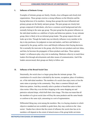 38 CONSUMER PERCEPTION OF LITE MOTORCYCLE
I. Influence of Intimate Group
Examples of intimate groups are family, friends, close colleagues and closely knit
organizations. These groups exercise a strong influence on the lifestyles and the
buying behaviour of its members. Among these groups the most influential and
primary groups are the family and peer groups. The peer groups are closely knit
groups composed of individuals, who have a common social background and who
normally belong to the same age group. The peer group has the greatest influence on
the individual member as a stabilizer of styles and behaviour patterns. In any intimate
group, there is likely to be an informal group leader. The group respects him and
looks up to him. Though the leader may not directly influence every member in his
day to day purchases, his judgment on men and matters, and facts and fashion is
respected by the group; and his views and lifestyle influences their buying decisions.
He is normally the innovator in the group, who first tries new products and new ideas,
and then, he becomes the propagator of those products and ideas. These opinion
leaders’ or influencers play a key role in marketing. Marketers often try to reach these
leaders first through advertisements and other means of communication. And if the
leaders areconvinced, their groups are likely to follow suit.
II. Influence of the Broad Social Class
Structurally, the social class is a larger group than the intimate groups. The
constitution of a social class is decided by the income, occupation, place of residence,
etc. of the individual members. The members of a social class enjoy more or less the
same status or prestige in the community. They share a common lifestyle and
behaviour pattern. And they normally select a product or brand that caters to their
class norms. Often they even do their shopping in the same shopping are and
patronize selected shops, which befit their class image. This does not mean that all
the members of a given social class will buy the same products and the same brands
or conform to the same style, amounting to a sort of regimentation.
Differential liking may exist among the members. But, in a buying situation in which
objective standard are not available to guide them, they may conform to the ‘class
norms’. Studies have shown that the extent of influence the social class has on its
members will depend on the extent of attractiveness of the group holds out totem.
METROPOLITAN SCHOOL OF MANAGEMENT
 