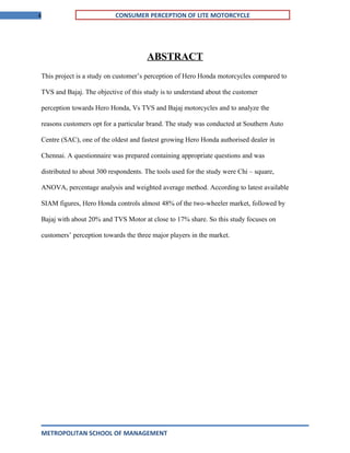 4 CONSUMER PERCEPTION OF LITE MOTORCYCLE
ABSTRACT
This project is a study on customer’s perception of Hero Honda motorcycles compared to
TVS and Bajaj. The objective of this study is to understand about the customer
perception towards Hero Honda, Vs TVS and Bajaj motorcycles and to analyze the
reasons customers opt for a particular brand. The study was conducted at Southern Auto
Centre (SAC), one of the oldest and fastest growing Hero Honda authorised dealer in
Chennai. A questionnaire was prepared containing appropriate questions and was
distributed to about 300 respondents. The tools used for the study were Chi – square,
ANOVA, percentage analysis and weighted average method. According to latest available
SIAM figures, Hero Honda controls almost 48% of the two-wheeler market, followed by
Bajaj with about 20% and TVS Motor at close to 17% share. So this study focuses on
customers’ perception towards the three major players in the market.
METROPOLITAN SCHOOL OF MANAGEMENT
 