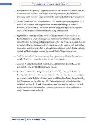 40 CONSUMER PERCEPTION OF LITE MOTORCYCLE
3. Comprehension (Evaluation) Comprehension comes out of his ability to reason with the
information. The awareness and comprehension stages represent the information
processing stage. These two stages constitute the cognitive field of the purchase process.
4. Attitude It is the sum total of the individual’s faith and feelings towards a product. As a
result of his awareness and comprehension, the consumer develops an attitude –
favourable or unfavourable – towards the product. The purchase process will continue
only if he develops a favourable attitude or a liking for the product.
5. Legitimization The buyer must be convinces that the purchase of the product is he
legitimate course of action. This stage often stands as a barrier between a favorable
attitude towards the product and actual purchase. Only if the buyer is convinced about the
correctness of the purchase decision, will he proceed. At this stage, he may seek further
information regarding the product, or attempt to assess the information already available.
Attitude and legitimization constitute the attitude field of he purchase process.
6. Trial Conviction leads the consumer to try the product on a small scale ; he may buy a
sample. He tries to evaluate the product from his own experience.
7. Adoption A successful trial leads him to buy/adopt the product. Trial and Adoption
constitute the behavioral field in the buying process.
8. Post-Purchase Behaviour The purchase leads to a specific post purchase behaviour.
Usually, it creates some restless ness in the mind of the individual. He is not sure about
the product. He may feel that ‘the other brand’ would have been better. He may even feel
that the salesman has taken him for a ride. As this dissonance is uncomfortable, the
individual, by himself will seek all means to recover his conviction and poise. He well
seed reassuring advertisements of the products or he may deliberately avoid positive
stories about the competing brand.
METROPOLITAN SCHOOL OF MANAGEMENT
 