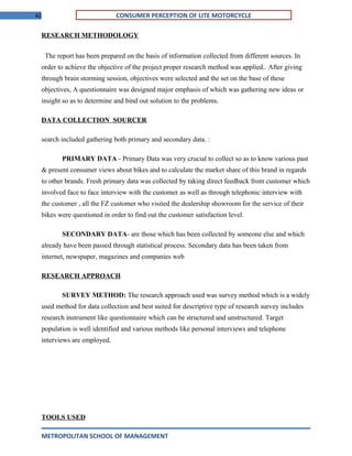 42 CONSUMER PERCEPTION OF LITE MOTORCYCLE
RESEARCH METHODOLOGY
The report has been prepared on the basis of information collected from different sources. In
order to achieve the objective of the project proper research method was applied.. After giving
through brain storming session, objectives were selected and the set on the base of these
objectives, A questionnaire was designed major emphasis of which was gathering new ideas or
insight so as to determine and bind out solution to the problems.
DATA COLLECTION SOURCER
search included gathering both primary and secondary data. :
PRIMARY DATA - Primary Data was very crucial to collect so as to know various past
& present consumer views about bikes and to calculate the market share of this brand in regards
to other brands. Fresh primary data was collected by taking direct feedback from customer which
involved face to face interview with the customer as well as through telephonic interview with
the customer , all the FZ customer who visited the dealership showroom for the service of their
bikes were questioned in order to find out the customer satisfaction level.
SECONDARY DATA- are those which has been collected by someone else and which
already have been passed through statistical process. Secondary data has been taken from
internet, newspaper, magazines and companies web
RESEARCH APPROACH
SURVEY METHOD: The research approach used was survey method which is a widely
used method for data collection and best suited for descriptive type of research survey includes
research instrument like questionnaire which can be structured and unstructured. Target
population is well identified and various methods like personal interviews and telephone
interviews are employed.
TOOLS USED
METROPOLITAN SCHOOL OF MANAGEMENT
 