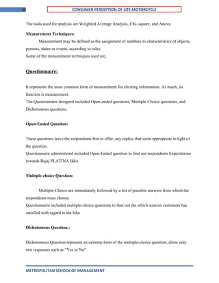 43 CONSUMER PERCEPTION OF LITE MOTORCYCLE
The tools used for analysis are Weighted Average Analysis, Chi- square, and Anova
Measurement Techniques:
Measurement may be defined as the assignment of numbers to characteristics of objects,
persons, states or events, according to rules.
Some of the measurement techniques used are,
Questionnaire:
It represents the most common form of measurement for eliciting information. As much, its
function is measurement.
The Questionnaire designed included Open-ended questions, Multiple-Choice questions, and
Dichotomous questions.
Open-Ended Question:
These questions leave the respondents free to offer, any replies that seem appropriate in light of
the question.
Questionnaire administered included Open-Ended question to find out respondents Expectations
towards Bajaj PLATINA Bike.
Multiple-choice Question:
Multiple-Choice are immediately followed by a list of possible answers from which the
respondents must choose.
Questionnaire included multiple-choice questions to find out the which sources customers has
satisfied with regard to the bike
Dichotomous Question.:
Dichotomous Question represent an extreme form of the multiple-choice question, allow only
two responses such as “Yes or No”
METROPOLITAN SCHOOL OF MANAGEMENT
 