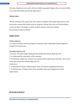 44 CONSUMER PERCEPTION OF LITE MOTORCYCLE
This type of questions were used to find out whether respondents happy with service provided by
show room and benefits get from the bijjal motors
Rating Scales:
The use of Rating Scale requires the rater to place an attribute of the object being rated at some
point along a numerically ordered series of categories. Rating Scale focus on Overall attribute
towards an object. The degree to which an object contains a particular attribute.
Ones feeling towards an attribute.
OBJECTIVES
Primary objective
is to study to find the customer perception towards the major brands Hero Honda, Bajaj and
Yamaha TVS motorcycles.
Secondary objectives are
1.To know the market leader among the three brands Hero Honda, Bajaj and TVS.
2. To understand the expectations of the customers.
3. To determine whether the customers are satisfied with the performance and after- sales service
of the three brands Hero Honda, Bajaj and TVS
motorcycles.
4. To determine the factors influencing the choice of customers regarding motorcycles.
5. To find the areas of improvement of the motorbikes and to give suggestions for their
improvement.
RESEARCH DESIGN
METROPOLITAN SCHOOL OF MANAGEMENT
 
