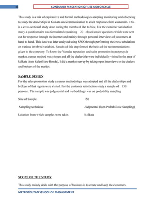 45 CONSUMER PERCEPTION OF LITE MOTORCYCLE
This study is a mix of explorative and formal methodologies adopting monitoring and observing
to study the dealerships in Kolkata and communication to elicit responses from customers. This
is a cross sectional study done during the months of Oct to Nov. For the customer satisfaction
study a questionnaire was formulated containing 20 closed ended questions which were sent
out for response through the internet and mainly through personal interviews of customers at
hand to hand. This data was later analysed using SPSS through performing the cross-tabulations
on various involved variables. Results of this step formed the basis of the recommendations
given to the company. To know the Yamaha reputation and sales promotion in motorcycle
market, census method was chosen and all the dealership were individually visited in the area of
kolkata Auto Sales(Hero Honda), I did a market survey by taking open interviews to the dealers
and brokers of the market.
SAMPLE DESIGN
For the sales promotion study a census methodology was adopted and all the dealerships and
brokers of that region were visited. For the customer satisfaction study a sample of 150
persons . The sample was judgmental and methodology was on probability sampling
Size of Sample 150
Sampling technique Judgmental (Non Probabilistic Sampling)
Location from which samples were taken Kolkata
SCOPE OF THE STUDY
This study mainly deals with the purpose of business is to create and keep the customers.
METROPOLITAN SCHOOL OF MANAGEMENT
 