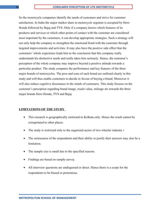 46 CONSUMER PERCEPTION OF LITE MOTORCYCLE
So the motorcycle companies identify the needs of customers and strive for customer
satisfaction. In India the major market share in motorcycle segment is occupied by Hero
Honda followed by Bajaj and TVS. Only if a company knows which features of its
products and services or which other points of contact with the customer are considered
most important by the customers, it can develop appropriate strategies. Such a strategy will
not only help the company to strengthen the emotional bond with the customer through
targeted improvements and activities. It may also have the positive side effect that the
customers’ whole experience leads him to the conclusion that this company really
understands his distinctive needs and really takes him seriously. Hence, the customer’s
perception of the whole company may improve beyond a positive attitude towards a
particular product. The study compares the performance and key features of the three
major brands of motorcycles. The pros and cons of each brand are outlined clearly in this
study and will thus enable customers to decide in favour of buying a brand. Moreover it
will also reduce cognitive dissonance in the minds of customers. This study focuses on the
customer’s perception regarding brand image, resale value, mileage etc towards the three
major brands Hero Honda, TVS and Bajaj
LIMITATIONS OF THE STUDY
• This research is geographically restricted to Kolkata only. Hence the result cannot be
extrapolated to other places.
• The study is restricted only to the organized sector of two wheeler industry •
• The seriousness of the respondents and their ability to justify their answers may also be a
limitation.
• The sample size is small due to the specified reasons.
• Findings are based on sample survey.
• All interview questions are undisguised or direct. Hence there is a scope for the
respondents to be biased or pretentious.
METROPOLITAN SCHOOL OF MANAGEMENT
 