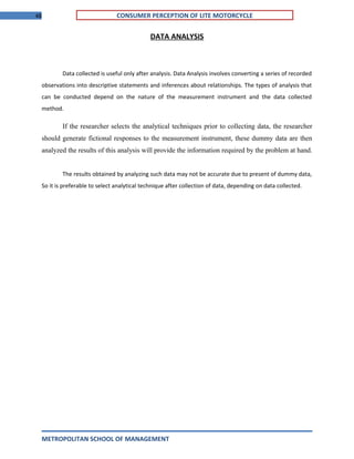 48 CONSUMER PERCEPTION OF LITE MOTORCYCLE
DATA ANALYSIS
Data collected is useful only after analysis. Data Analysis involves converting a series of recorded
observations into descriptive statements and inferences about relationships. The types of analysis that
can be conducted depend on the nature of the measurement instrument and the data collected
method.
If the researcher selects the analytical techniques prior to collecting data, the researcher
should generate fictional responses to the measurement instrument, these dummy data are then
analyzed the results of this analysis will provide the information required by the problem at hand.
The results obtained by analyzing such data may not be accurate due to present of dummy data,
So it is preferable to select analytical technique after collection of data, depending on data collected.
METROPOLITAN SCHOOL OF MANAGEMENT
 