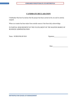5 CONSUMER PERCEPTION OF LITE MOTORCYCLE
CANDIDATE DECLARATION
I Subhankar Das here by declare that the project has been carried out by me and its entirely
original.
When ever matter has been taken from outside sources it has been duly acknowledge.
IN PARTIAL REQUIREMENT OF THE FULFILLMENT OF THE MASTER DIGREE OF
BUSINESS ADMINISTRATION
Name : SUBHANKAR DAS Signature_________________
Date:____________________
METROPOLITAN SCHOOL OF MANAGEMENT
 