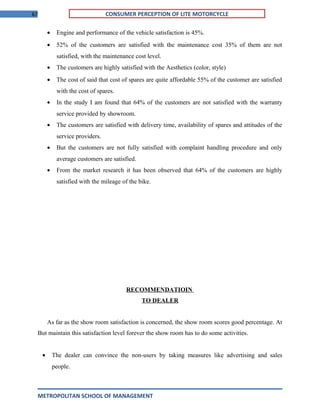 67 CONSUMER PERCEPTION OF LITE MOTORCYCLE
• Engine and performance of the vehicle satisfaction is 45%.
• 52% of the customers are satisfied with the maintenance cost 35% of them are not
satisfied, with the maintenance cost level.
• The customers are highly satisfied with the Aesthetics (color, style)
• The cost of said that cost of spares are quite affordable 55% of the customer are satisfied
with the cost of spares.
• In the study I am found that 64% of the customers are not satisfied with the warranty
service provided by showroom.
• The customers are satisfied with delivery time, availability of spares and attitudes of the
service providers.
• But the customers are not fully satisfied with complaint handling procedure and only
average customers are satisfied.
• From the market research it has been observed that 64% of the customers are highly
satisfied with the mileage of the bike.
RECOMMENDATIOIN
TO DEALER
As far as the show room satisfaction is concerned, the show room scores good percentage. At
But maintain this satisfaction level forever the show room has to do some activities.
• The dealer can convince the non-users by taking measures like advertising and sales
people.
METROPOLITAN SCHOOL OF MANAGEMENT
 