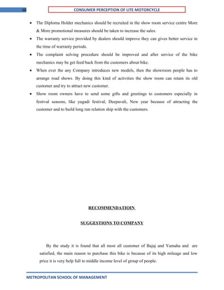 68 CONSUMER PERCEPTION OF LITE MOTORCYCLE
• The Diploma Holder mechanics should be recruited in the show room service centre More
& More promotional measures should be taken to increase the sales.
• The warranty service provided by dealers should improve they can gives better service in
the time of warranty periods.
• The complaint solving procedure should be improved and after service of the bike
mechanics may be get feed back from the customers about bike.
• When ever the any Company introduces new models, then the showroom people has to
arrange road shows. By doing this kind of activities the show room can retain its old
customer and try to attract new customer.
• Show room owners have to send some gifts and greetings to customers especially in
festival seasons, like yugadi festival, Deepavali, New year because of attracting the
customer and to build long run relation ship with the customers.
RECOMMENDATIOIN
SUGGESTIONS TO COMPANY
By the study it is found that all most all customer of Bajaj and Yamaha and are
satisfied, the main reason to purchase this bike is because of its high mileage and low
price it is very help full to middle income level of group of people.
METROPOLITAN SCHOOL OF MANAGEMENT
 