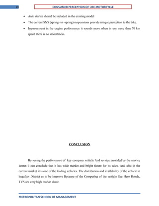 69 CONSUMER PERCEPTION OF LITE MOTORCYCLE
• Auto starter should be included in the existing model
• The current SNS (spring -in -spring) suspensions provide unique protection to the bike.
• Improvement in the engine performance it sounds more when in use more than 70 km
speed there is no smoothness.
CONCLUSION
By seeing the performance of key company vehicle And service provided by the service
center. I can conclude that it has wide market and bright future for its sales. And also in the
current market it is one of the leading vehicles. The distribution and availability of the vehicle in
bagalkot District as to be Improve Because of the Competing of the vehicle like Hero Honda,
TVS are very high market share.
METROPOLITAN SCHOOL OF MANAGEMENT
 