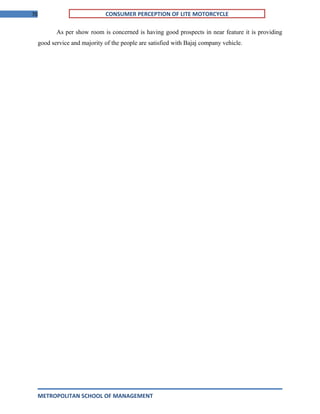 70 CONSUMER PERCEPTION OF LITE MOTORCYCLE
As per show room is concerned is having good prospects in near feature it is providing
good service and majority of the people are satisfied with Bajaj company vehicle.
METROPOLITAN SCHOOL OF MANAGEMENT
 