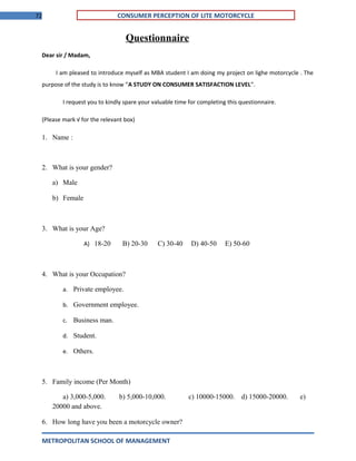 72 CONSUMER PERCEPTION OF LITE MOTORCYCLE
Questionnaire
Dear sir / Madam,
I am pleased to introduce myself as MBA student I am doing my project on lighe motorcycle . The
purpose of the study is to know “A STUDY ON CONSUMER SATISFACTION LEVEL”.
I request you to kindly spare your valuable time for completing this questionnaire.
(Please mark √ for the relevant box)
1. Name :
2. What is your gender?
a) Male
b) Female
3. What is your Age?
A) 18-20 B) 20-30 C) 30-40 D) 40-50 E) 50-60
4. What is your Occupation?
a. Private employee.
b. Government employee.
c. Business man.
d. Student.
e. Others.
5. Family income (Per Month)
a) 3,000-5,000. b) 5,000-10,000. c) 10000-15000. d) 15000-20000. e)
20000 and above.
6. How long have you been a motorcycle owner?
METROPOLITAN SCHOOL OF MANAGEMENT
 