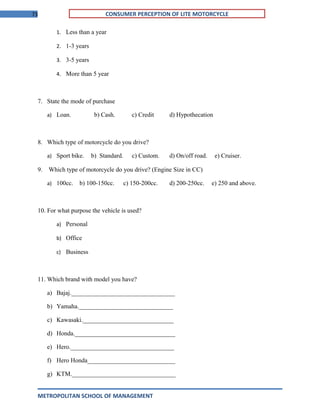 73 CONSUMER PERCEPTION OF LITE MOTORCYCLE
1. Less than a year
2. 1-3 years
3. 3-5 years
4. More than 5 year
7. State the mode of purchase
a) Loan. b) Cash. c) Credit d) Hypothecation
8. Which type of motorcycle do you drive?
a) Sport bike. b) Standard. c) Custom. d) On/off road. e) Cruiser.
9. Which type of motorcycle do you drive? (Engine Size in CC)
a) 100cc. b) 100-150cc. c) 150-200cc. d) 200-250cc. e) 250 and above.
10. For what purpose the vehicle is used?
a) Personal
b) Office
c) Business
11. Which brand with model you have?
a) Bajaj._________________________________
b) Yamaha.______________________________
c) Kawasaki._____________________________
d) Honda.________________________________
e) Hero._________________________________
f) Hero Honda____________________________
g) KTM._________________________________
METROPOLITAN SCHOOL OF MANAGEMENT
 