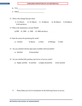 74 CONSUMER PERCEPTION OF LITE MOTORCYCLE
h) TVS.___________________________________
i) Others._______________________________
12. What is the mileage?(km per litter)
1) 15-25km/L. 2) 25-30km/L. 3) 30-40km/L. 4) 40-50km/L. 5) 50-60km/L
6) 60 and above.
13. What is the maintenance cost per Month?
a)1000 b) 2000 c) 3000 d) 4000 and above.
14. State the reason for purchasing the mode?
a) Comfort. b) Sporty. c) Style. d) Mileage. f) other
15. Are you satisfied with the spare parts available with local dealer?
a) Satisfied b) dissatisfied
16. Are you satisfied after purchase and service of service centre?
a) Highly satisfied b) satisfied c) highly dissatisfied d) dis-satisfied
17. Please Rank your level of satisfaction for the following Factors in service.
METROPOLITAN SCHOOL OF MANAGEMENT
 