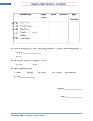 75 CONSUMER PERCEPTION OF LITE MOTORCYCLE
17. What problem you come across while using the vehicle? If yes then mention the problem it .
a) Yes.____________________
b) No.
18. Do you have any plan to change the vehicle?
a) Yes. b) No.
19. If yes, mention the brand
a) Honda. b) Bajaj c) Yamaha. d) Kawasaki e) Hero-Honda
f) Other_________________
Signature ___________________
Date___________________
METROPOLITAN SCHOOL OF MANAGEMENT
Character sticks Highly
Satisfied
Satisfied Dis-satisfied Highly
Dissatisfied
1. Delivery time.
2. Availability spares.
3. Cost of spares.
4. Attitudes of service
provider.
5. Cost of service.
 