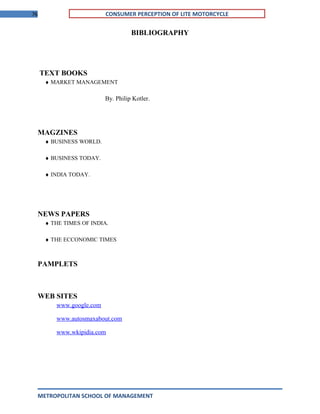 76 CONSUMER PERCEPTION OF LITE MOTORCYCLE
BIBLIOGRAPHY
TEXT BOOKS
♦ MARKET MANAGEMENT
By. Philip Kotler.
MAGZINES
♦ BUSINESS WORLD.
♦ BUSINESS TODAY.
♦ INDIA TODAY.
NEWS PAPERS
♦ THE TIMES OF INDIA.
♦ THE ECCONOMIC TIMES
PAMPLETS
WEB SITES
www.google.com
www.autosmaxabout.com
www.wkipidia.com
METROPOLITAN SCHOOL OF MANAGEMENT
 