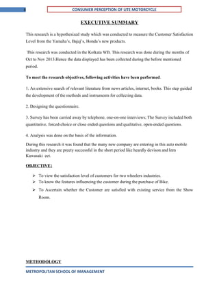 8 CONSUMER PERCEPTION OF LITE MOTORCYCLE
EXECUTIVE SUMMARY
This research is a hypothesized study which was conducted to measure the Customer Satisfaction
Level from the Yamaha’s, Bajaj’s, Honda’s new products.
This research was conducted in the Kolkata WB. This research was done during the months of
Oct to Nov 2013.Hence the data displayed has been collected during the before mentioned
period.
To meet the research objectives, following activities have been performed.
1. An extensive search of relevant literature from news articles, internet, books. This step guided
the development of the methods and instruments for collecting data.
2. Designing the questionnaire.
3. Survey has been carried away by telephone, one-on-one interviews; The Survey included both
quantitative, forced-choice or close ended questions and qualitative, open-ended questions.
4. Analysis was done on the basis of the information.
During this research it was found that the many new company are entering in this auto mobile
industry and they are preety successful in the short period like heardly devison and ktm
Kawasaki ect.
OBJECTIVE:
 To view the satisfaction level of customers for two wheelers industries.
 To know the features influencing the customer during the purchase of Bike.
 To Ascertain whether the Customer are satisfied with existing service from the Show
Room.
METHODOLOGY
METROPOLITAN SCHOOL OF MANAGEMENT
 