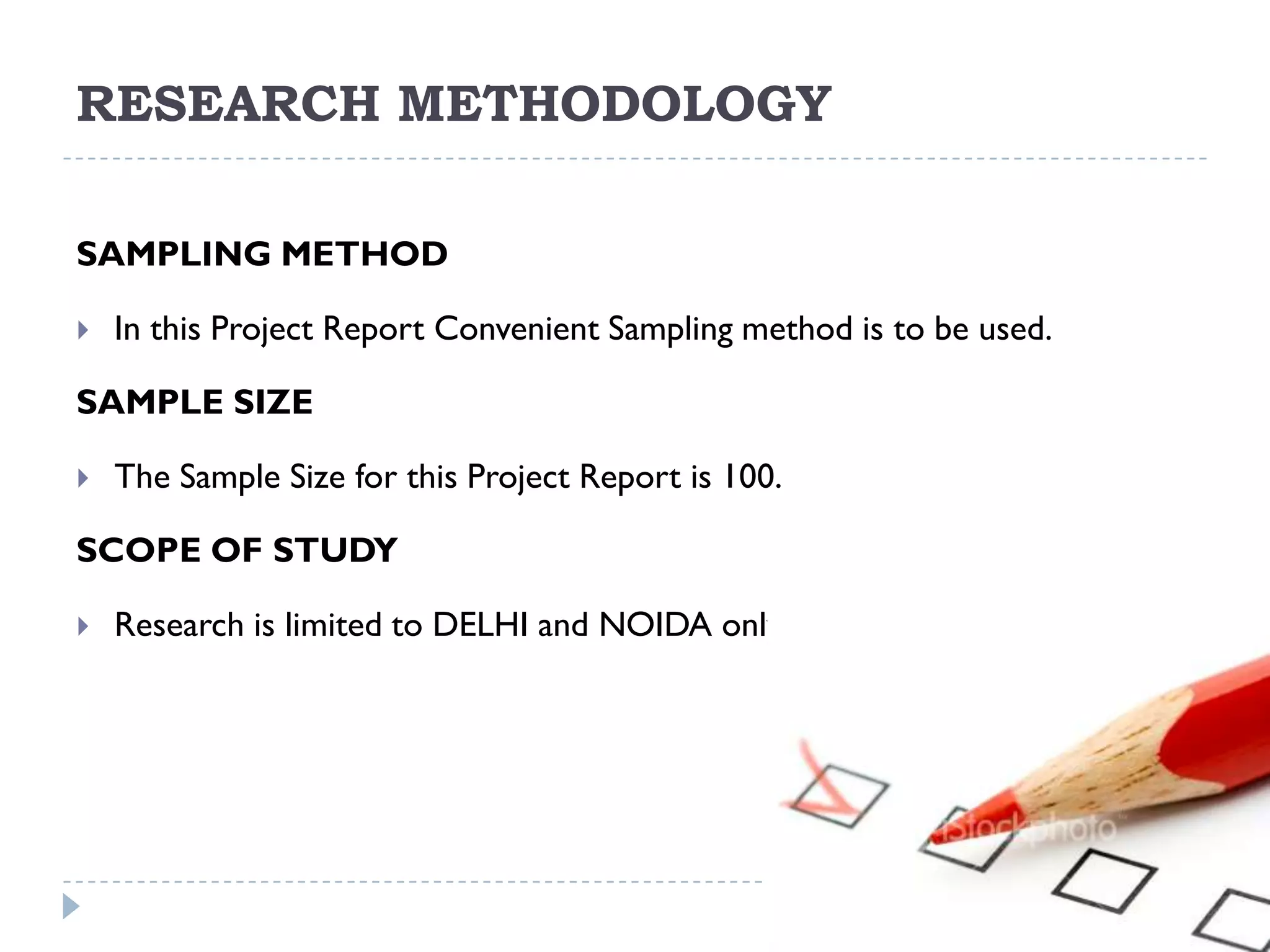 RESEARCH METHODOLOGY

SAMPLING METHOD

   In this Project Report Convenient Sampling method is to be used.

SAMPLE SIZE

   The Sample Size for this Project Report is 100.

SCOPE OF STUDY

   Research is limited to DELHI and NOIDA only
 