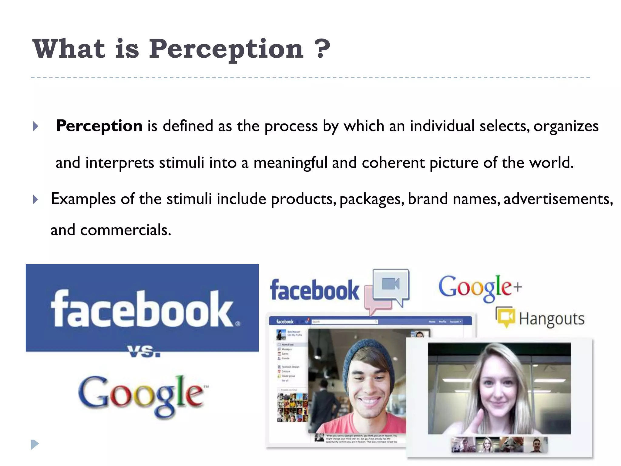 What is Perception ?

   Perception is defined as the process by which an individual selects, organizes

    and interprets stimuli into a meaningful and coherent picture of the world.

   Examples of the stimuli include products, packages, brand names, advertisements,
    and commercials.
 