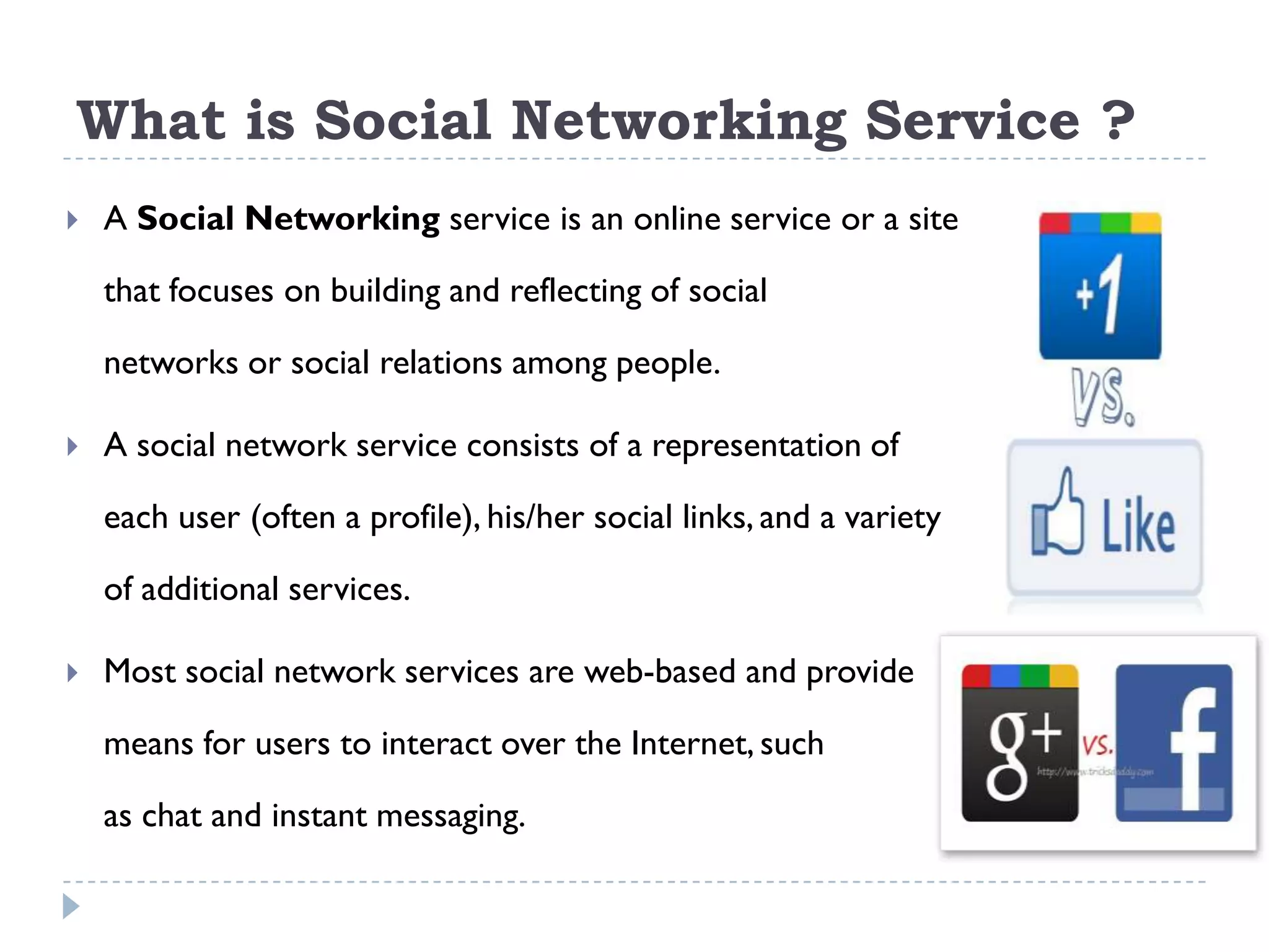 What is Social Networking Service ?
   A Social Networking service is an online service or a site

    that focuses on building and reflecting of social

    networks or social relations among people.

   A social network service consists of a representation of

    each user (often a profile), his/her social links, and a variety

    of additional services.

   Most social network services are web-based and provide

    means for users to interact over the Internet, such

    as chat and instant messaging.
 