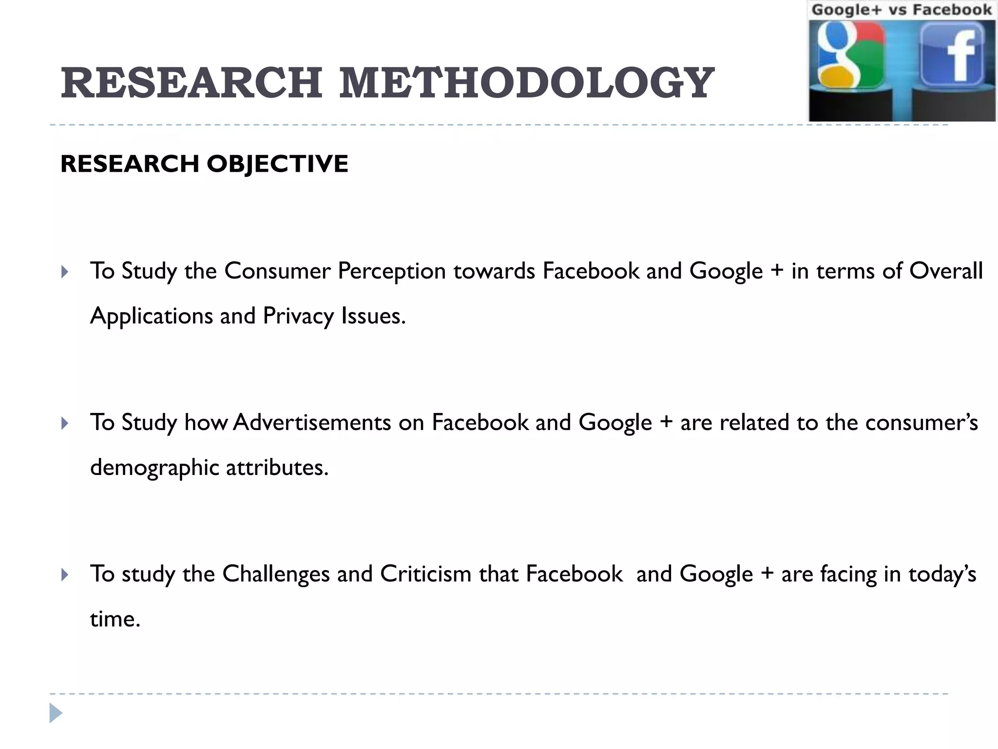 RESEARCH METHODOLOGY
RESEARCH OBJECTIVE



   To Study the Consumer Perception towards Facebook and Google + in terms of Overall
    Applications and Privacy Issues.



   To Study how Advertisements on Facebook and Google + are related to the consumer’s
    demographic attributes.



   To study the Challenges and Criticism that Facebook and Google + are facing in today’s
    time.
 