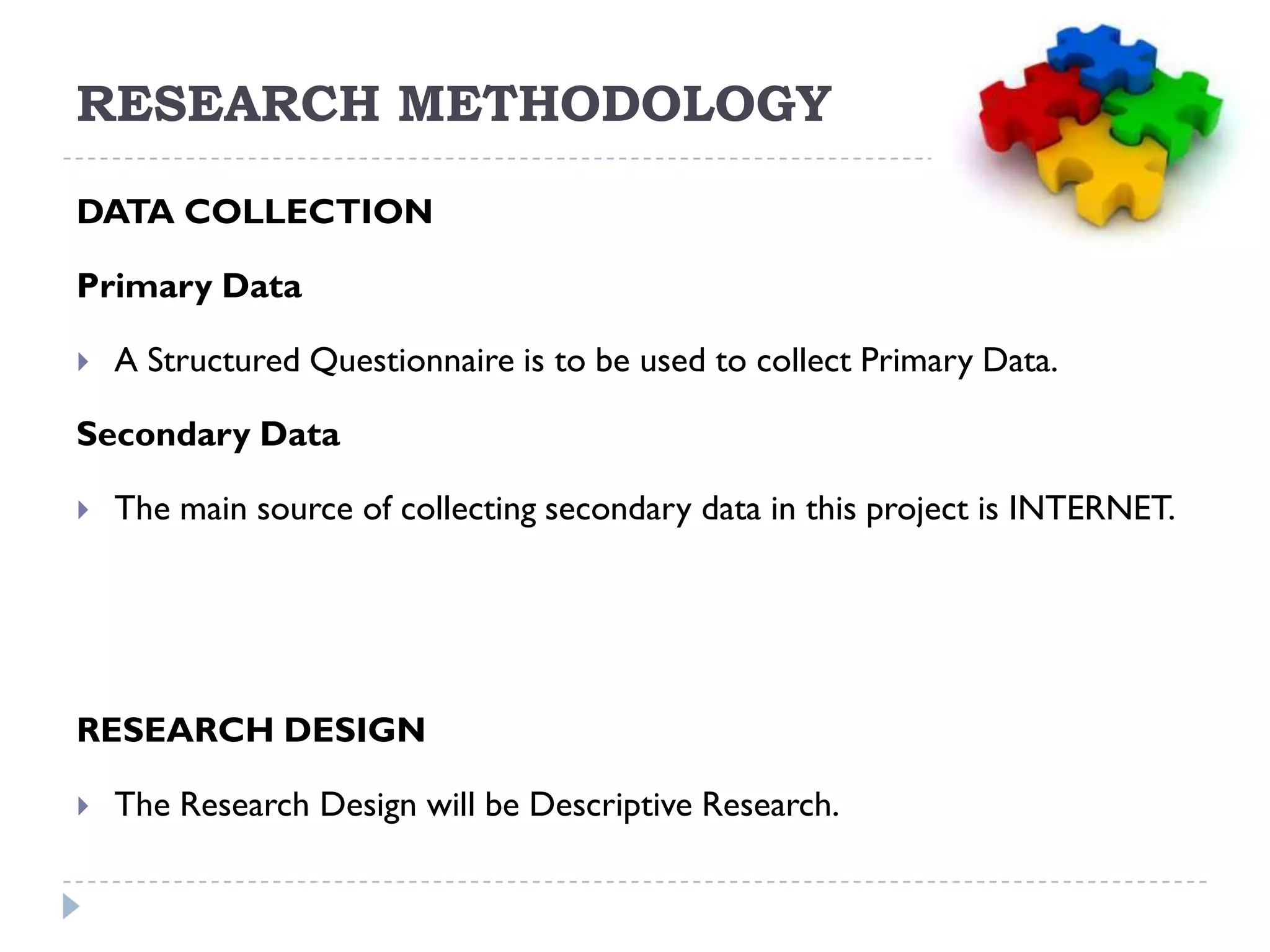 RESEARCH METHODOLOGY
DATA COLLECTION

Primary Data

   A Structured Questionnaire is to be used to collect Primary Data.

Secondary Data

   The main source of collecting secondary data in this project is INTERNET.




RESEARCH DESIGN

   The Research Design will be Descriptive Research.
 